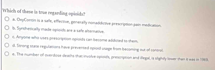 Which of these is true regarding opioids?
a. OxyContin is a safe, effective, generally nonaddictive prescription pain medication.
b. Synthetically made opioids are a safe alternative.
c. Anyone who uses prescription opioids can become addicted to them.
d. Strong state regulations have prevented opioid usage from becoming out of control,
e. The number of overdose deaths that involve opioids, prescription and illegal, is slightly lower than it was in 1969.