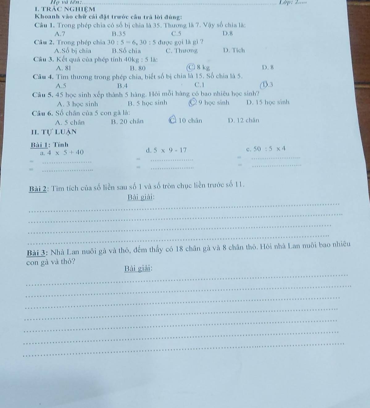 Họ và tên:_ Lớp: 2....
1. trác nghiệm
Khoanh vào chữ cái đặt trước cầu trả lời đúng:
Câu 1. Trong phép chia có số bị chia là 35. Thương là 7. Vậy số chia là:
A. 7 B. 35 C. 5 D. 8
Câu 2. Trong phép chia 30:5=6, 30:5 được gọi là gi
A.Số bị chia B.Số chia C. Thương D. Tich
Cầu 3. Kết quả của phép tính 40kg : 5 là:
A. 81 B. 80 C 8kg D. 8
Câu 4. Tìm thương trong phép chia, biết số bị chia là 15. Số chia là 5.
A. 5 B. 4 C. 1 1). 3
Câu 5. 45 học sinh xếp thành 5 hàng. Hỏi mỗi hàng có bao nhiêu học sinh?
A. 3 học sinh B. 5 học sinh ○ 9 học sinh D. 15 học sinh
Câu 6. Số chân của 5 con gà là:
A. 5 chân B. 20 chân C 10 chân D. 12 chân
II. TU'LU an
Bài 1: Tính
a. 4* 5+40
d. 5* 9-17 c. 50:5* 4
_
ni
_
_
=
_
“
_
_
Bài 2: Tìm tích của số liền sau số 1 và số tròn chục liền trước số 11.
_
Bài giải:
_
_
_
Bài 3: Nhà Lan nuôi gà và thỏ, đếm thấy có 18 chân gà và 8 chân thỏ. Hỏi nhà Lan nuôi bao nhiêu
con gà và thỏ?
_
Bài giải:
_
_
_
_
_
_