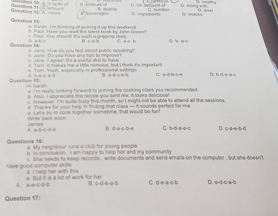 D healthy
Qestion 10: A. In spite of B Instead of C On account of C artificial D. Along with
Question 11: A amount B quality C number D level
Question 12: A meals B beverages C ingredients D snacks
Question 13:
a. Sarah. I'm thinking of picking it up this weekend
b. Pau!: Have you read the latest book by John Green?
c. Paul. You should! It's such a gripping story
A a-b-c
B c-a-b C a-c-b D b-a-c
Question 14:
a Jane. How do you feel about public speaking?
b. Jane. Do you have any tips to improve?
c. Jane. I agree! It's a useful skill to have
d. Tom. It makes me a little nervous, but I think it's important.
e. Tom Yeah, especially in professional settings.
A b-e-c-a-d
B a-d-c-e-b C a-d-b-c-e D b-d-e-a-c
Question 15:
Hi Sarah,
a. I'm really looking forward to joining the cooking class you recommended.
b. Also, I appreciate the recipe you sent me; it looks delicious!
c. However. I'm quite busy this month, so I might not be able to attend all the sessions.
d. Thanks for your help in finding that class — it sounds perfect for me.
e. Let's try to cook together sometime, that would be fun!
Write back soon
James
A a-b-c-d-e
B. d-a-c-b-e C. b-d-a-e-c D. c-a-e-b-d
Questions 16:
a. My neighbour runs a club for young people
b. In conclusion, I am happy to help her and my community
c. She needs to keep records , write documents and send emails on the computer , but she doesn't
have good computer skills
d. I help her with this
e. But it is a lot of work for her
B.
A. a-e-c-d-b c-d-e-a-b C. d-e-a-c-b D. e-d-c-a-b
Question 17: