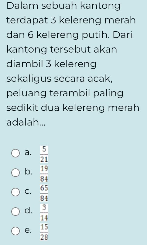 Dalam sebuah kantong
terdapat 3 kelereng merah
dan 6 kelereng putih. Dari
kantong tersebut akan
diambil 3 kelereng
sekaligus secara acak,
peluang terambil paling
sedikit dua kelereng merah
adalah...
a.  5/21 
b.  19/84 
C.  65/84 
d.  3/14 
e.  15/28 