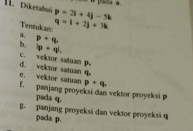 pada a.
1i. Diketahui p=2i+4j-5k
Tentukan: q=i+2j+3k
a. p+q,
b. |p+q|,
c. vektor satuan p,
d. vektor satuan q,
e. vektor satuan p+q,
f. panjang proyeksi dan vektor proyeksi p
pada q,
g. panjang proyeksi dan vektor proyeksi q
pada p.