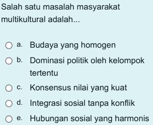 Salah satu masalah masyarakat
multikultural adalah...
a. Budaya yang homogen
b. Dominasi politik oleh kelompok
tertentu
c. Konsensus nilai yang kuat
d. Integrasi sosial tanpa konflik
e. Hubungan sosial yang harmonis