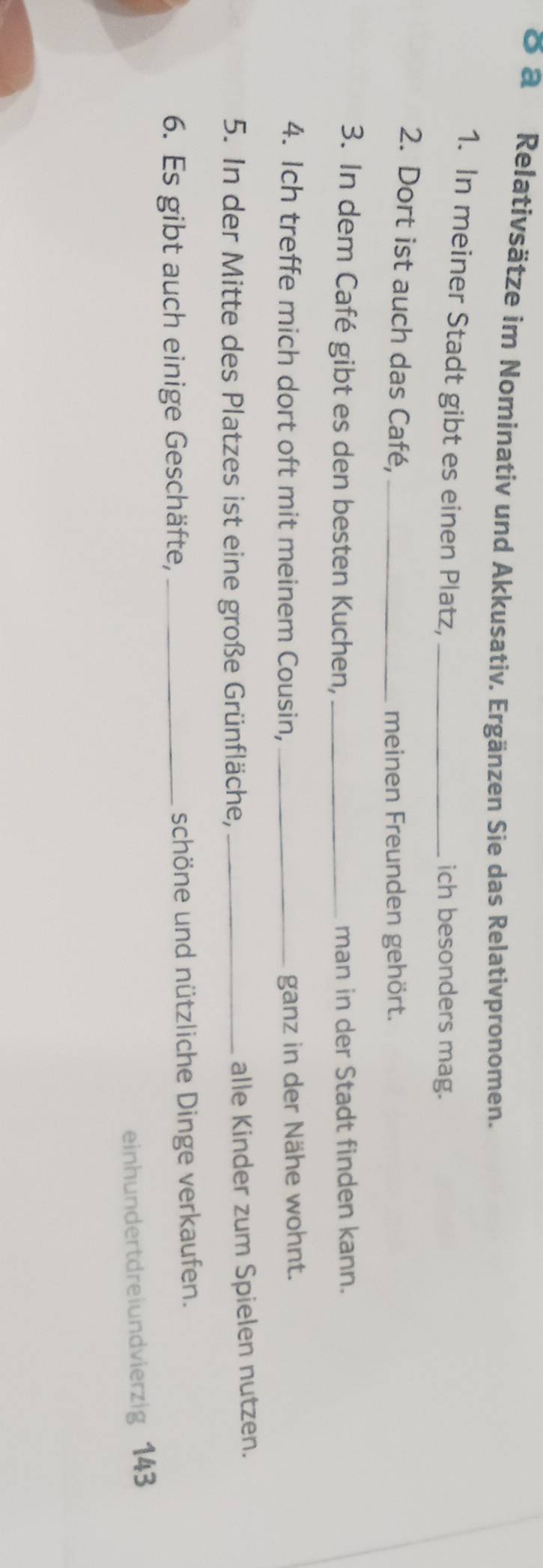 ō a Relativsätze im Nominativ und Akkusativ. Ergänzen Sie das Relativpronomen. 
1. In meiner Stadt gibt es einen Platz, _ich besonders mag. 
2. Dort ist auch das Café,_ 
meinen Freunden gehört. 
3. In dem Café gibt es den besten Kuchen, _man in der Stadt finden kann. 
4. Ich treffe mich dort oft mit meinem Cousin, _ganz in der Nähe wohnt. 
5. In der Mitte des Platzes ist eine große Grünfläche, _alle Kinder zum Spielen nutzen. 
6. Es gibt auch einige Geschäfte, _schöne und nützliche Dinge verkaufen. 
einhundertdreiundvierzig 143