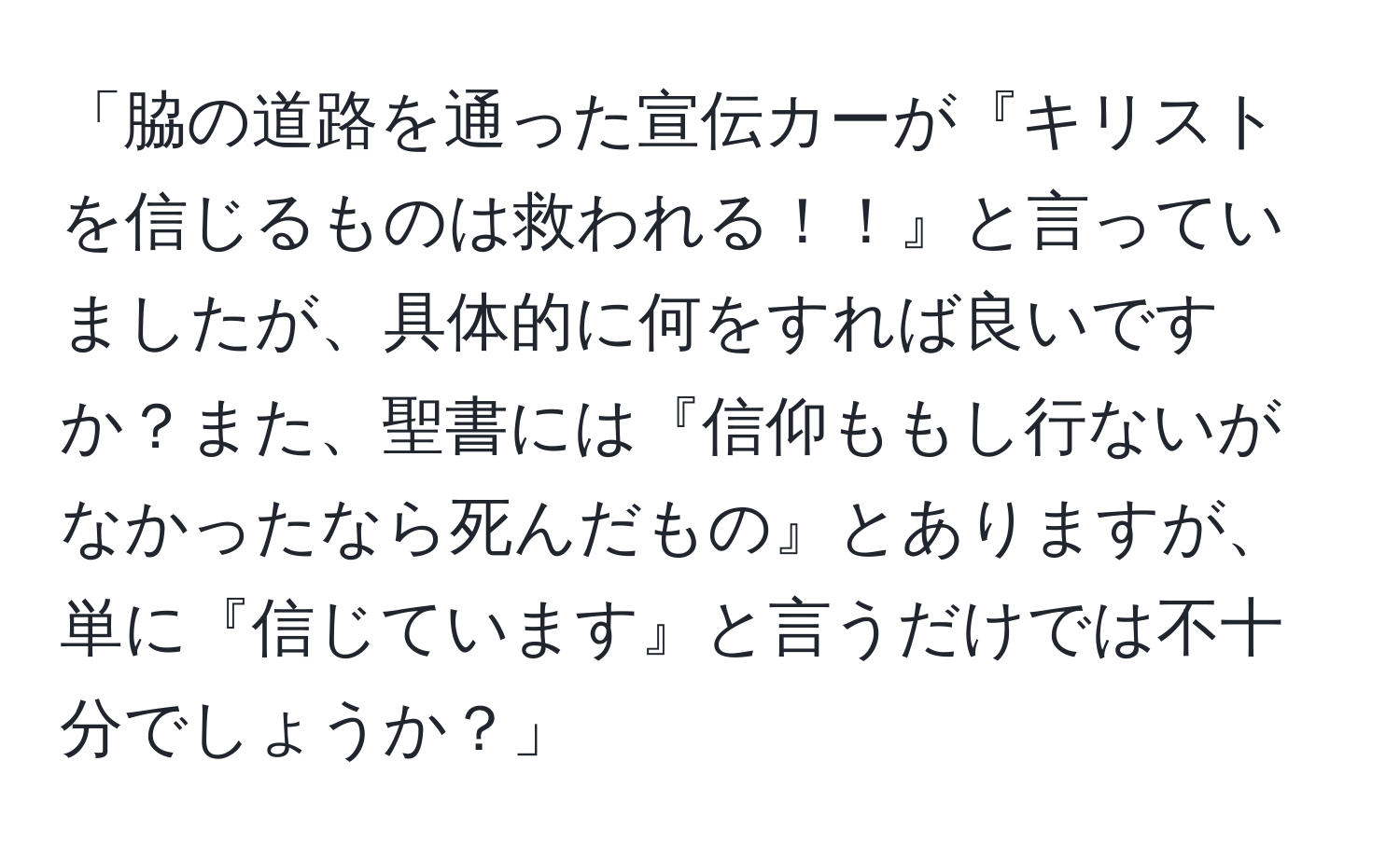 「脇の道路を通った宣伝カーが『キリストを信じるものは救われる！！』と言っていましたが、具体的に何をすれば良いですか？また、聖書には『信仰ももし行ないがなかったなら死んだもの』とありますが、単に『信じています』と言うだけでは不十分でしょうか？」