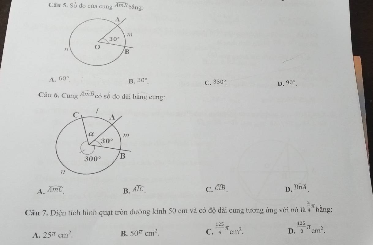 Số đo của cung widehat AmB bằng:
B.
A. 60°. 30°. 90°.
C. 330°. D.
Câu 6. Cung widehat AmB có số đo dài bằng cung:
A. widehat AmC C. widehat ClB. D. widehat BnA
B. widehat AlC.
Câu 7. Diện tích hình quạt tròn đường kính 50 cm và có độ dài cung tương ứng với nó là  5/4 π bằng:
A. 25^(π)cm^2. B. 50^(π)cm^2. C.  125/4 π _cm^2.  125/8 π _cm^2.
D.