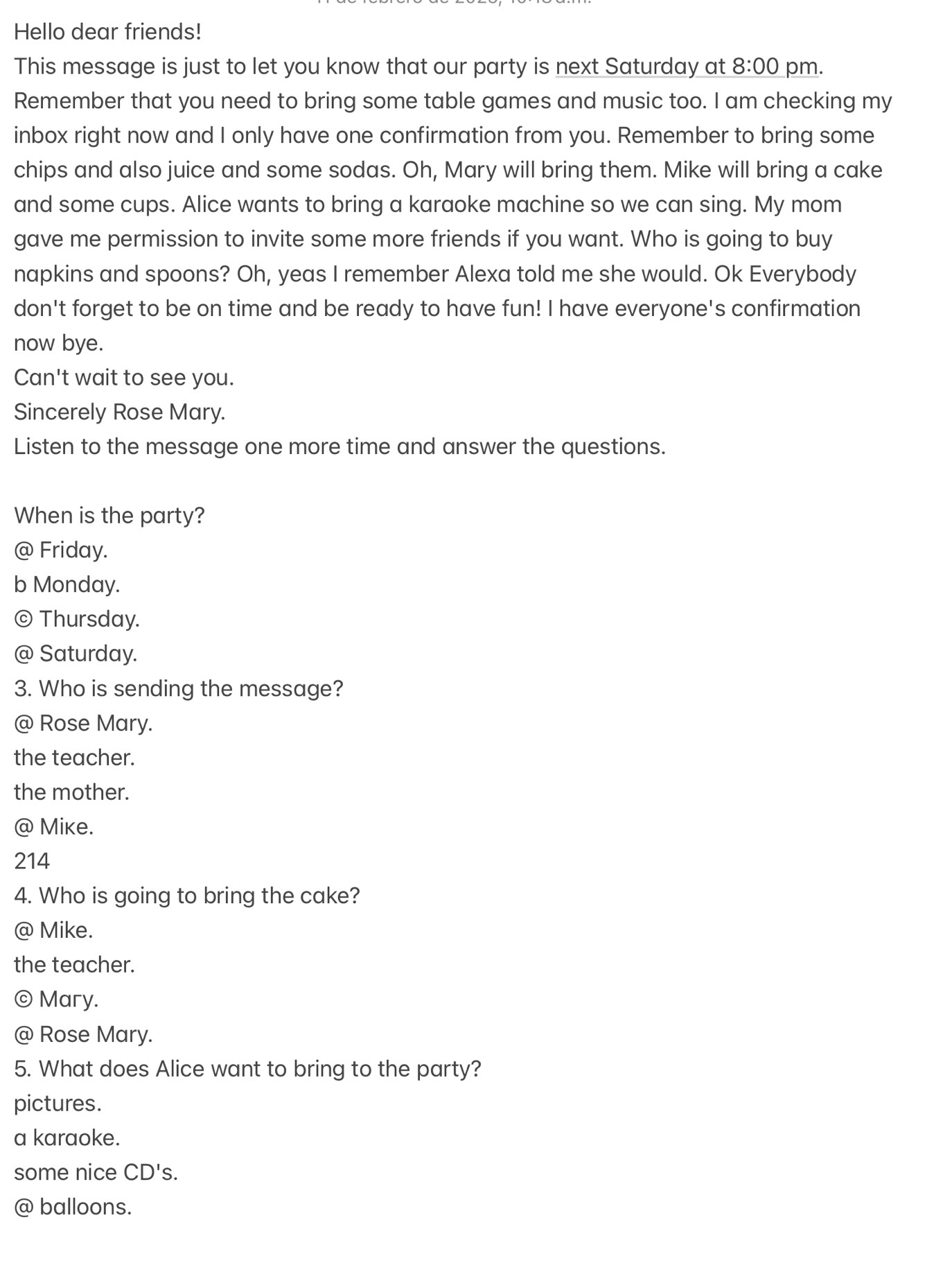 Hello dear friends!
This message is just to let you know that our party is next Saturday at 8:00 pm.
Remember that you need to bring some table games and music too. I am checking my
inbox right now and I only have one confirmation from you. Remember to bring some
chips and also juice and some sodas. Oh, Mary will bring them. Mike will bring a cake
and some cups. Alice wants to bring a karaoke machine so we can sing. My mom
gave me permission to invite some more friends if you want. Who is going to buy
napkins and spoons? Oh, yeas I remember Alexa told me she would. Ok Everybody
don't forget to be on time and be ready to have fun! I have everyone's confirmation
now bye.
Can't wait to see you.
Sincerely Rose Mary.
Listen to the message one more time and answer the questions.
When is the party?
@ Friday.
b Monday.
© Thursday.
@ Saturday.
3. Who is sending the message?
@ Rose Mary.
the teacher.
the mother.
@ Mike.
214
4. Who is going to bring the cake?
@ Mike.
the teacher.
©Mary.
@ Rose Mary.
5. What does Alice want to bring to the party?
pictures.
a karaoke.
some nice CD's.
@ balloons.