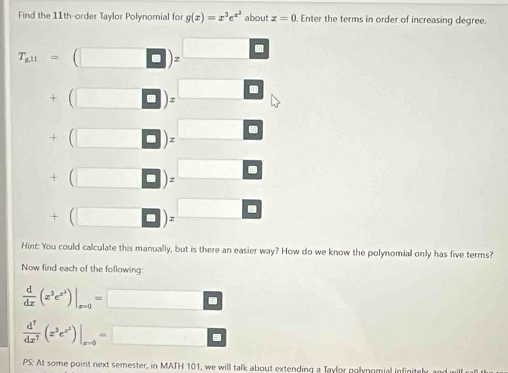 Find the 11th-order Taylor Polynomial for g(x)=x^3e^(x^2) about x=0. Enter the terms in order of increasing degree.
T_a11=(□ )_z□
+beginpmatrix □ endpmatrix =□
+beginpmatrix □ endpmatrix =□
+(□ □ endpmatrix =□
+beginpmatrix □ endpmatrix =□
Hint: You could calculate this manually, but is there an easier way? How do we know the polynomial only has five terms? 
Now find each of the following:
 d/dx (x^3e^(x^2))|_x=0=□
 d^7/dx^7 (x^3e^(x^2))|_x=0=□
PS: At some point next semester, in MATH 101, we will talk about extending a Taylor polynomial infinitely, and