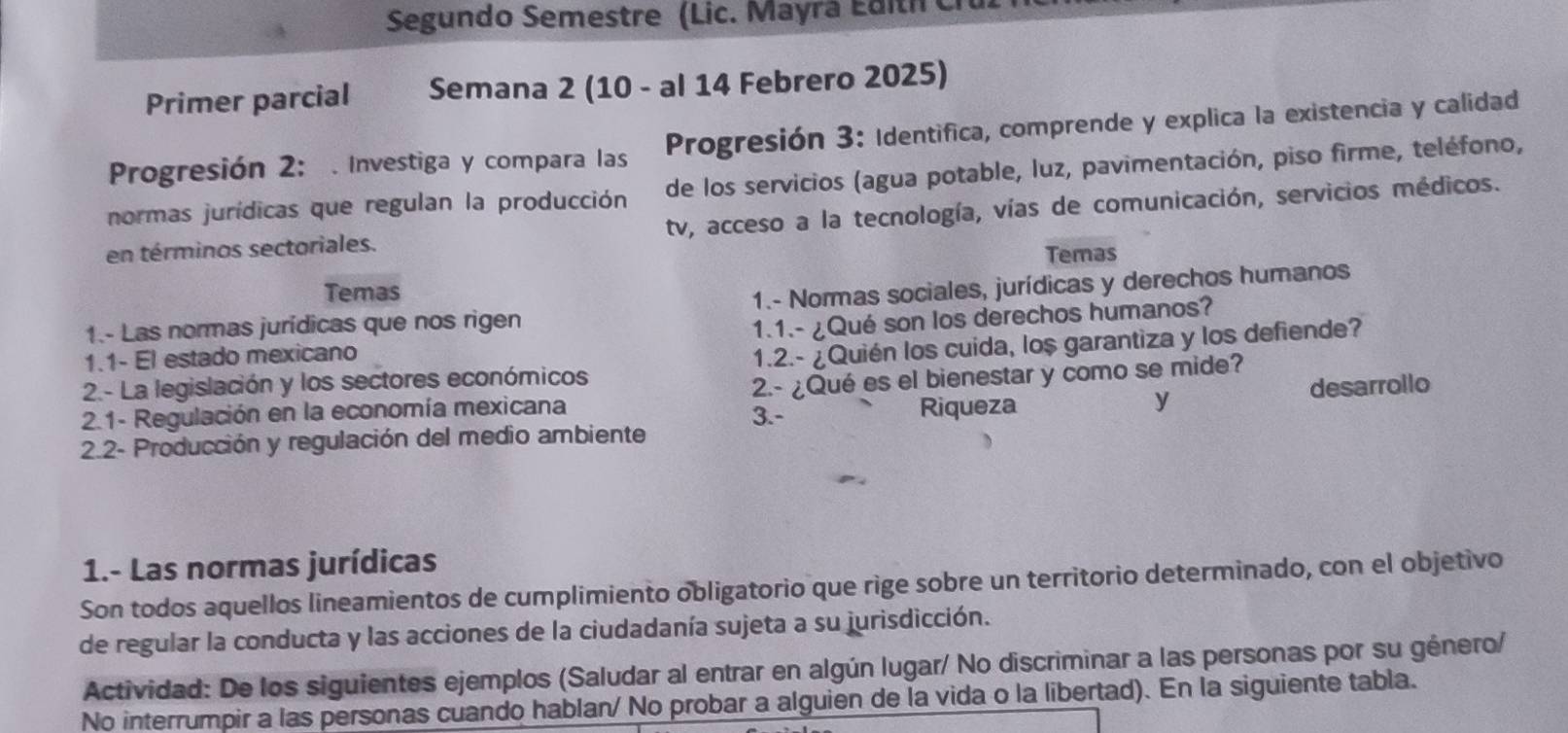 Segundo Semestre (Lic. Mayrá Edith C 
Primer parcial Semana 2 (10 - al 14 Febrero 2025) 
Progresión 2: . Investiga y compara las Progresión 3: Identifica, comprende y explica la existencia y calidad 
normas jurídicas que regulan la producción de los servicios (agua potable, luz, pavimentación, piso firme, teléfono, 
en términos sectoriales. tv, acceso a la tecnología, vías de comunicación, servicios médicos. 
Temas 
Temas 
1.- Las normas jurídicas que nos rigen 1.- Normas sociales, jurídicas y derechos humanos 
1.1- El estado mexicano 1.1.- ¿Qué son los derechos humanos? 
2.- La legislación y los sectores económicos 1.2.- ¿Quién los cuida, lo$ garantiza y los defiende? 
2.1- Regulación en la economía mexicana 2.- ¿Qué es el bienestar y como se mide? 
3.- Riqueza y 
2.2- Producción y regulación del medio ambiente desarrollo 
1.- Las normas jurídicas 
Son todos aquellos lineamientos de cumplimiento obligatorio que rige sobre un territorio determinado, con el objetivo 
de regular la conducta y las acciones de la ciudadanía sujeta a su jurisdicción. 
Actividad: De los siguientes ejemplos (Saludar al entrar en algún lugar/ No discriminar a las personas por su género/ 
No interrumpir a las personas cuando hablan/ No probar a alguien de la vida o la libertad). En la siguiente tabla.