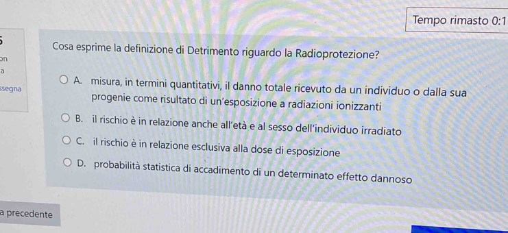 Tempo rimasto 0:1 
Cosa esprime la definizione di Detrimento riguardo la Radioprotezione?
n
a
A. misura, in termini quantitativi, il danno totale ricevuto da un individuo o dalla sua
segna progenie come risultato di un’esposizione a radiazioni ionizzanti
B. il rischio è in relazione anche all’età e al sesso dell’individuo irradiato
C. il rischio è in relazione esclusiva alla dose di esposizione
D. probabilità statistica di accadimento di un determinato effetto dannoso
a precedente