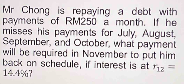 Mr Chong is repaying a debt with 
payments of RM250 a month. If he 
misses his payments for July, August, 
September, and October, what payment 
will be required in November to put him 
back on schedule, if interest is at r_12=
14.4%?