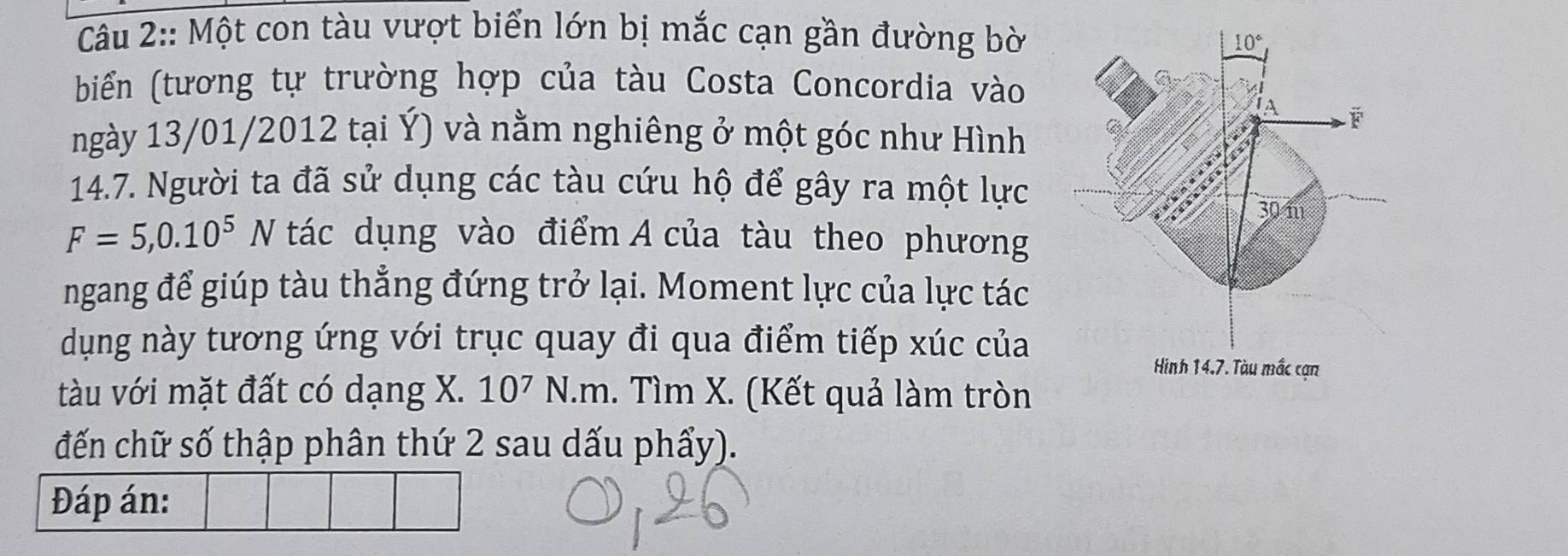 Một con tàu vượt biển lớn bị mắc cạn gần đường bờ
biển (tương tự trường hợp của tàu Costa Concordia vào
ngày 13/01/2012 tại Ý) và nằm nghiêng ở một góc như Hình
14.7. Người ta đã sử dụng các tàu cứu hộ để gây ra một lực
F=5,0.10^5N a tác dụng vào điểm A của tàu theo phương
ngang để giúp tàu thẳng đứng trở lại. Moment lực của lực tác
dụng này tương ứng với trục quay đi qua điểm tiếp xúc của
tàu với mặt đất có dạng X. 10^7 N.m. Tìm X. (Kết quả làm tròn
đến chữ số thập phân thứ 2 sau dấu phẩy).
Đáp án: