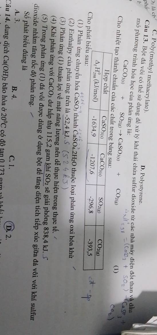 C. Poly(methyl methacrylate). D. Polystyrene.
Câu 13. Bột đá vôi có thể sử dụng để xứ lý khí thải chứa sulfur dioxide từ các nhà máy điện đốt than và đầu
r mỏ phương trình hóa học của phản ứng là: CaCO_3(s)+SO_2(g)to CaSO_3(s)+CO_2(g)
(1)
Cho nhiệt tạo thành chuẩn của c
Cho ph
(1) Phản ứng chuyền hóa ( CaSO_3 thành CaSO₄.2H₂O thuộc loại phản ứng oxi hóa khử
(2) Enthalpy của phản ứng trên là -52,4 kJ.
(3) Phản ứng (1) thuận lợi về mặt năng lượng nên dễ thực hiện trong thực tế.
(4) Khi phản ứng với CaCO_3 dư hấp thụ 115,2 gam khí SO_2 sẽ giải phóng 838,4 kJ.
(5) Trong phản ứng (1) đá vôi được dùng ở dạng bột để tăng diện tích tiếp xúc giữa đá vôi với khí sulfur
dioxide nhằm tăng tốc độ phản ứng.
Số phát biểu đúng là
A. 3. B. 4. C. 1.
D. 2.
Câu 14. dung dịch Ca(OH)_2 bão hòa ở 20°C có đô  tan 0.173 gam