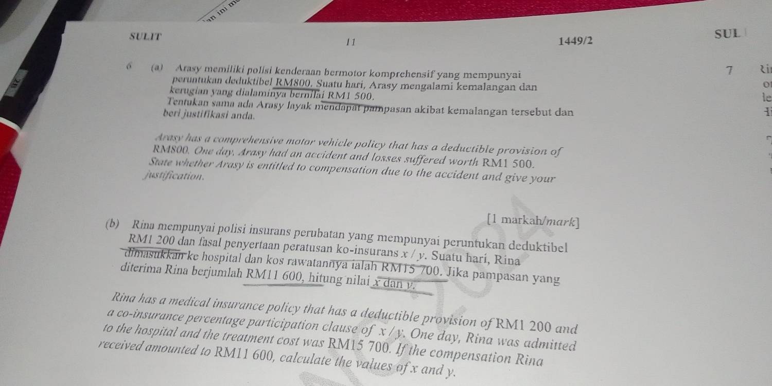 in ini m 
SULIT 
11 1449/2 SUL 
6 (a) Arasy memiliki polisi kenderaan bermotor komprehensif yang mempunyai 
7 zi 
peruntukan deduktibel RM800. Suatu hari, Arasy mengalami kemalangan dan 
0 
kerugian yang dialaminya bernilai RM1 500. 
le 
Tentukan sama ada Arasy layak mendapat pampasan akibat kemalangan tersebut dan 
beri justifikasi anda. 
1 
Arasy has a comprehensive motor vehicle policy that has a deductible provision of
RM800. One day, Arasy had an accident and losses suffered worth RM1 500. 
State whether Arasy is entitled to compensation due to the accident and give your 
justification. 
[1 matkah/mark] 
(b) Rina mempunyai polisi insurans perubatan yang mempunyai peruntukan deduktibel
RM1 200 dan fasal penyertaan peratusan ko-insurans x / y. Suatu hari, Rina 
dimasukkan ke hospital dan kos rawatannya ialah RM15 700. Jika pampasan yang 
diterima Rina berjumlah RM11 600, hitung nilai x dan v. 
Rina has a medical insurance policy that has a deductible provision of RM1 200 and 
a co-insurance percentage participation clause of x / y. One day, Rina was admitted 
to the hospital and the treatment cost was RM15 700. If the compensation Rina 
received amounted to RM11 600, calculate the values of x and y.