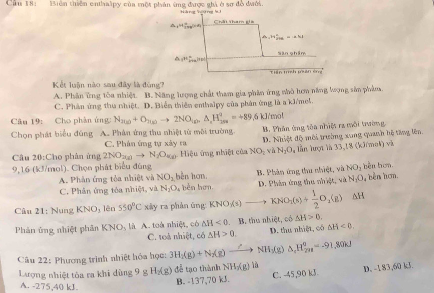 Cầu 18: Biên thiên enthalpy của một phản ứng được ghi ở sơ đồ dưới.
Năng lượng kJ
△ _fH_(298)°(cd) Chất tham gia
△ mu _rHB_298=-akJ
Sân phẩm
△ _1H_(298)°(sp)
Tiến trình phân ứng
Kết luận nào sau đây là đúng?
A. Phản ứng tỏa nhiệt. B. Năng lượng chất tham gia phản ứng nhỏ hơn năng lượng sản phẩm.
C. Phản ứng thu nhiệt. D. Biến thiên enthalpy của phản ứng là a kJ/mol.
Câu 19: Cho phản ứng: N_2(g)+O_2(g)to 2NO_(g),△ _rH_(298)^0=+89,6kJ/mol
Chọn phát biểu đúng A. Phản ứng thu nhiệt từ môi trường. B. Phản ứng tỏa nhiệt ra môi trường.
C. Phản ứng tự xảy ra D. Nhiệt độ môi trường xung quanh hệ tăng lên.
Câu 20:Cho phản ứng 2NO_2(g)to N_2O_4(g) Hiệu ứng nhiệt của NO_2 và N_2O_4 lần lượt là 33,18 (kJ/mol) và
9,16 (kJ/mol). Chọn phát biểu đúng NO_2 bền hơn.
A. Phản ứng tỏa nhiệt và NO_2 bền hơn. B. Phản ứng thu nhiệt, và
C. Phản ứng tỏa nhiệt, và N_2O_4 bền hơn. D. Phản ứng thu nhiệt, và N_2O_4 bền hơn.
Câu 21: Nung KNO_3 lên 550°C xảy ra phản ứng: KNO_3(s)to KNO_2(s)+ 1/2 O_2(g) △ H
Phản ứng nhiệt phân KNO_3 là A. toả nhiệt, có △ H<0</tex> B. thu nhiệt, có △ H>0.
C. toả nhiệt, có △ H>0. D. thu nhiệt, có △ H<0.
Câu 22: Phương trình nhiệt hóa học: 3H_2(g)+N_2(g)xrightarrow r_NH_3(g)△ _rH_(298)^0=-91,80kJ
Lượng nhiệt tỏa ra khi dùng 9 g H_2(g) để tạo thành NH_3(g) là
A. -275,40 kJ.
B. -137,70 kJ. C. -45,90 kJ. D. -183,60 kJ.