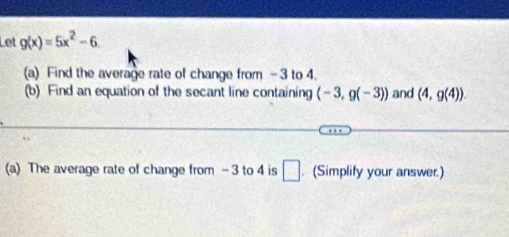 Let g(x)=5x^2-6. 
(a) Find the average rate of change from - 3 to 4. 
(b) Find an equation of the secant line containing (-3,g(-3)) and (4,g(4)). 
(a) The average rate of change from - 3 to 4 is □ . (Simplify your answer.)