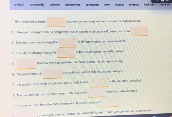 analysis apparently balance compromise consultant harm impact in theory look into preserve
1. It's important to find a between economic growth and environmental protection
_
2. Hiking in this region can be dangerous, but an experienced guide will protect you from
3. Scientists are investigating the of climate change on the local wildlife.
_
4. The city has brought in some to find a solution to the traffic problem.
_
5. , the new law is a good idea. In reality, it may not change anything.
_
_
6. The government is the problem and will publish a report next year.
_
7. It is unclear why levels of pollution are so high. Further of the situation is needed.
_
8. The two sides in the argument eventually reached a that they both accepted.
9. The castle dates from the 16th century and has been very well_
there's going to be a storm this weekend. So, just in case, we cancelled our camping trip