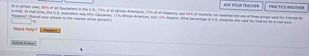 ASK YOUR TEACHER PRACTICE ANOTHER 
In a certain year, 88% of all Caucasians in the U.S., 73% of all African-Americans, 73% of all Hispanics, and 84% of residents not classified into one of these groups used the Internet for 
e-mail. At that time, the U.S. population was 66% Caucasian, 11% African-American, and 12% Hispanic. What percentage of U.S. residents who used the Internet for e-mail were 
Hispanic? (Round your answer to the nearest whole percent.) 
Need Help? Praotics i 
Submit Answer