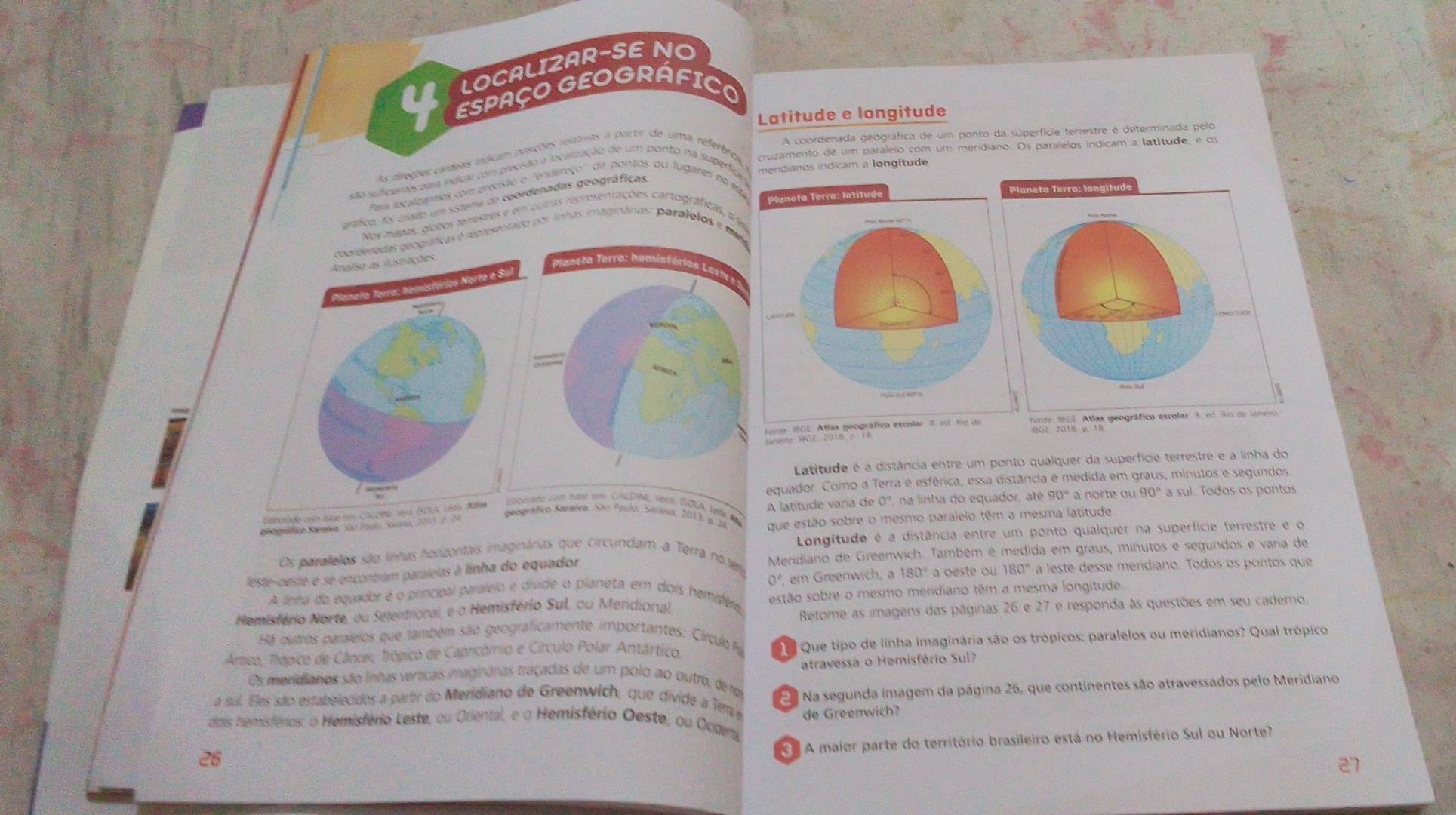 LOCALIZAR-SE NO
ESPAÇO GEOGRÁFICO
Latitude e longitude
A coordenada geográfica de um ponto da superfície terrestre é determinada pelo
As aiveções caídias edicam posições relativas a partir de uma referênas cruzamento de um paralelo com um meridiano. Os paralelos indicam a latitude, e os
ãa suficentes para indicar com precíisão a localização de um ponto na supérfio mendianos indicam a longitude
Para localizamos com precisião o ''endereço'' de pontos ou lugares no em
gráfico, fy crado um sisteme de coordenadas geográficas
Nos mapas, globos feirestres e em outras representações cartográficas, o f
ráficas é reoresentado por linhas imaginárias: paralelos e mr
Planeta Terra: hemisférios Leste
fno 'St. Allío peográfico
IG%, 2018. p. 18
Latitude é a distância entre um ponto qualquer da superfície terrestre e a linha do
equador. Como a Terra é esférica, essa distância é medida em graus, minutos e segundos
90° a norte ou 90° a sul. Todos os pontos
Eaborado com tvse em. CALDIN, vera: ÍSOUA, lída Ab
geográfico Saratva. São Paulo: Saráisia, 2013 y 2ª que estão sobre o mesmo paralelo têm a mesma latitude
eegráfico Sarahia 5ã0 for Sean  A l  it       n 0° na linha do equador, até
Canciado con baso tm, CAEONa 199, ISOCA, 186s Abla
Os paralelos são inhas horizontais imaginárias que circundam a Terra no um Longitude é a distância entre um ponto qualquer na superfície terrestre e o
leste-ceste e se encontram paralelas à linha do equador Meridiano de Greenwich. Também é medida em graus, minutos e segundos e varia de
0°
A linha do equador é o principal paraleio e divide o planeta em dois hemisféria em Greenwich, a 180° a oeste ou 180° a leste desse meridiano. Todos os pontos que
Hemisfério Norte, ou Setentrional, e o Hemisfério Sul, ou Meridional estão sobre o mesmo meridiano têm a mesma longitude.
Retome as imagens das páginas 26 e 27 e responda às questões em seu cademo.
Há outros paralelos que também são geograficamente importantes: Círculo P
Artico: Trópico de Cânces Trópico de Capricómio e Círculo Polar Antártico.  Que tipo de linha imaginária são os trópicos: paralelos ou meridianos? Qual trópico
atravessa o Hemisfério Sul?
Os meridianos são linhas verticais imaginânas traçadas de um polo ao outro, de ro  Na segunda imagem da página 26, que continentes são atravessados pelo Meridiano
a sul. Eles são estabelecidos a partr do Meridiano de Greenwich, que divide a Tem de Greenwich?
dais hemisférios: o Hemisfério Leste, ou Oriental, e o Hemisfério Oeste, ou Ociderta
A maior parte do território brasileiro está no Hemisfério Sul ou Norte?
26
27