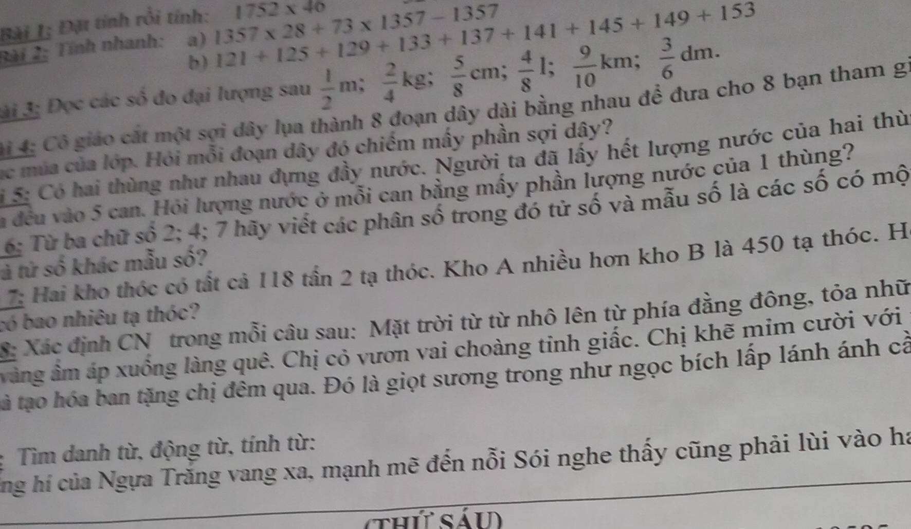 Bài I; Đặt tính rồi tính: 1752* 40
Bài 2: Tính nhanh: a) 1357* 28+73* 1357-1357
b) 121+125+129+133+137+141+145+149+153
ài 3; Đọc các số đo đại lượng sau  1/2 m;  2/4 kg;  5/8 cm;  4/8 l;  9/10 km;  3/6 dm. 
Hi 4: Cô giáo cát một sợi dây lụa thành 8 đoạn dây dài bằng nhau để đưa cho 8 bạn tham g 
ục múa của lớp. Hỏi mỗi đoạn dây đó chiếm mấy phần sợi dây? 
15: Có hai thùng như nhau đựng đầy nước. Người ta đã lấy hết lượng nước của hai thù 
la đều vào 5 can. Hỏi lượng nước ở mỗi can bằng mấy phần lượng nước của 1 thùng? 
6: Từ ba chữ số 2; 4; 7 hãy viết các phân số trong đó tử số và mẫu số là các số có mộ 
Hai kho thóc có tất cả 118 tần 2 tạ thóc. Kho A nhiều hơn kho B là 450 tạ thóc. H 
tả tử số khác mẫu số? 
có bao nhiêu tạ thóc? 
S: Xác định CN trong mỗi câu sau: Mặt trời từ từ nhô lên từ phía đẳng đông, tỏa nhữ 
vàng âm áp xuồng làng quê. Chị cỏ vươn vai choàng tỉnh giấc. Chị khẽ mim cười với 
tà tạo hóa ban tặng chị đêm qua. Đó là giọt sương trong như ngọc bích lấp lánh ánh cả 
: Tìm danh từ, động từ, tính từ: 
ng hí của Ngựa Trăng vang xa, mạnh mẽ đến nỗi Sói nghe thấy cũng phải lùi vào ha 
(thứt sáu