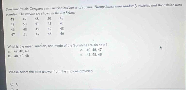 Sunshine Raisin Company sells snack-sized boxes of raisins. Twenty boxes were randomly selected and the raisins were
counted. The results are shown in the list below.
48 49 48 50 48
49 50 51 45 47
46 48 45 49 48
47 51 47 48 46
What is the mean, median, and mode of the Sunshine Raisin data?
a. 47, 48, 49 c. 49, 48, 47
b. 48, 49, 48 d. 48, 48, 48
Please select the best answer from the choices provided
A
D