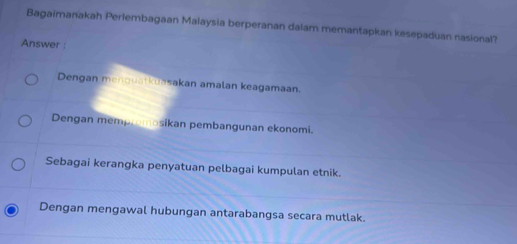 Bagaimanakah Perlembagaan Malaysia berperanan dalam memantapkan kesepaduan nasional?
Answer :
Dengan menguatkuasakan amalan keagamaan.
Dengan mempromosikan pembangunan ekonomi.
Sebagai kerangka penyatuan pelbagai kumpulan etnik.
Dengan mengawal hubungan antarabangsa secara mutlak.