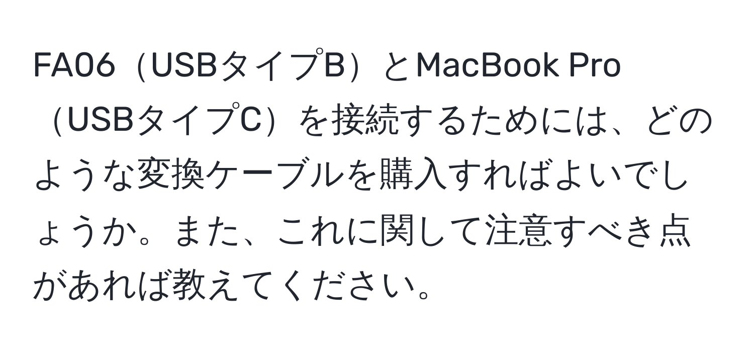 FA06USBタイプBとMacBook ProUSBタイプCを接続するためには、どのような変換ケーブルを購入すればよいでしょうか。また、これに関して注意すべき点があれば教えてください。