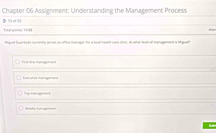 Chapter 06 Assignment: Understanding the Management Process
15 of 25
Total points: 14/25 Atter
Miguel Guardado currently serves as office manager for a local health care clinic. At what level of management is Miguel?
First-line management
Executive management
Top management
Middle management
Subr