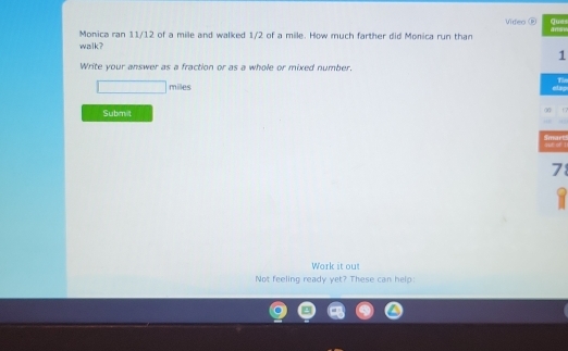 Video ® Ques 
Monica ran 11/12 of a mile and walked 1/2 of a mile. How much farther did Monica run than 
walk ? ans 
1 
Write your answer as a fraction or as a whole or mixed number. 
The
miles
Subret 

Smart aub of 1 
78 
Work it out 
Not feeling ready yet? These can help: