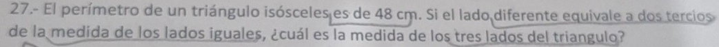 27.- El perímetro de un triángulo isósceles es de 48 cm. Si el lado diferente equivale a dos tercios 
de la medida de los lados iguales, ¿cuál es la medida de los tres lados del triangulo?