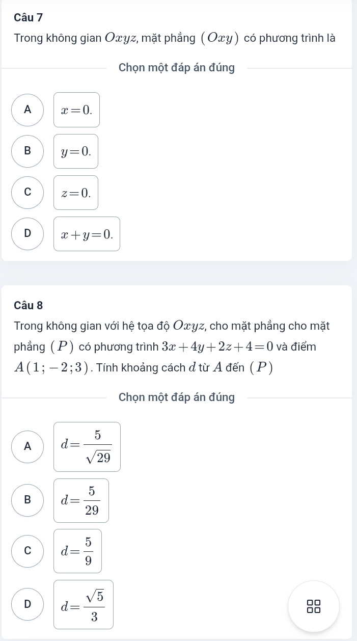 Trong không gian Oxyz, mặt phẳng (Οxγ) có phương trình là
Chọn một đáp án đúng
A x=0.
B y=0.
C z=0.
D x+y=0. 
Câu 8
Trong không gian với hệ tọa độ Oxγz, cho mặt phẳng cho mặt
phẳng (P) có phương trình 3x+4y+2z+4=0 và điểm
A(1;-2;3). Tính khoảng cách ở từ A đến ( P)
Chọn một đáp án đúng
A d= 5/sqrt(29) 
B d= 5/29 
C d= 5/9 
D d= sqrt(5)/3 
88