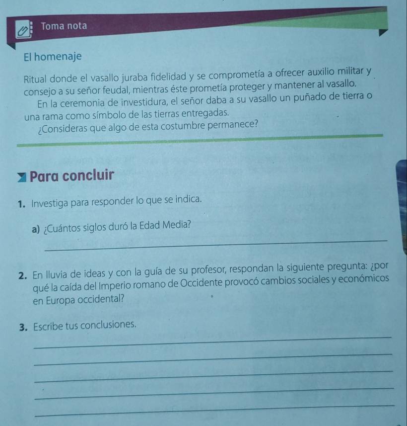 Toma nota 
El homenaje 
Ritual donde el vasallo juraba fidelidad y se comprometía a ofrecer auxilio militar y 
consejo a su señor feudal, mientras éste prometía proteger y mantener al vasallo. 
En la ceremonia de investidura, el señor daba a su vasallo un puñado de tierra o 
una rama como símbolo de las tierras entregadas. 
¿Consideras que algo de esta costumbre permanece? 
Para concluir 
1. Investiga para responder lo que se indica. 
_ 
a) ¿Cuántos siglos duró la Edad Media? 
2. En lluvia de ideas y con la guía de su profesor, respondan la siguiente pregunta: ¿por 
qué la caída del Imperio romano de Occidente provocó cambios sociales y económicos 
en Europa occidental? 
_ 
3. Escribe tus conclusiones. 
_ 
_ 
_ 
_