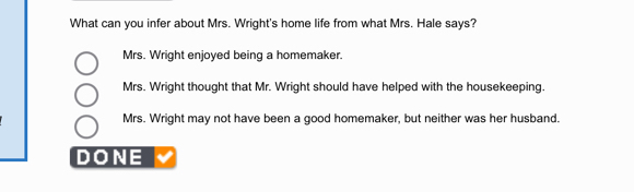 What can you infer about Mrs. Wright's home life from what Mrs. Hale says?
Mrs. Wright enjoyed being a homemaker.
Mrs. Wright thought that Mr. Wright should have helped with the housekeeping.
Mrs. Wright may not have been a good homemaker, but neither was her husband.
DONE