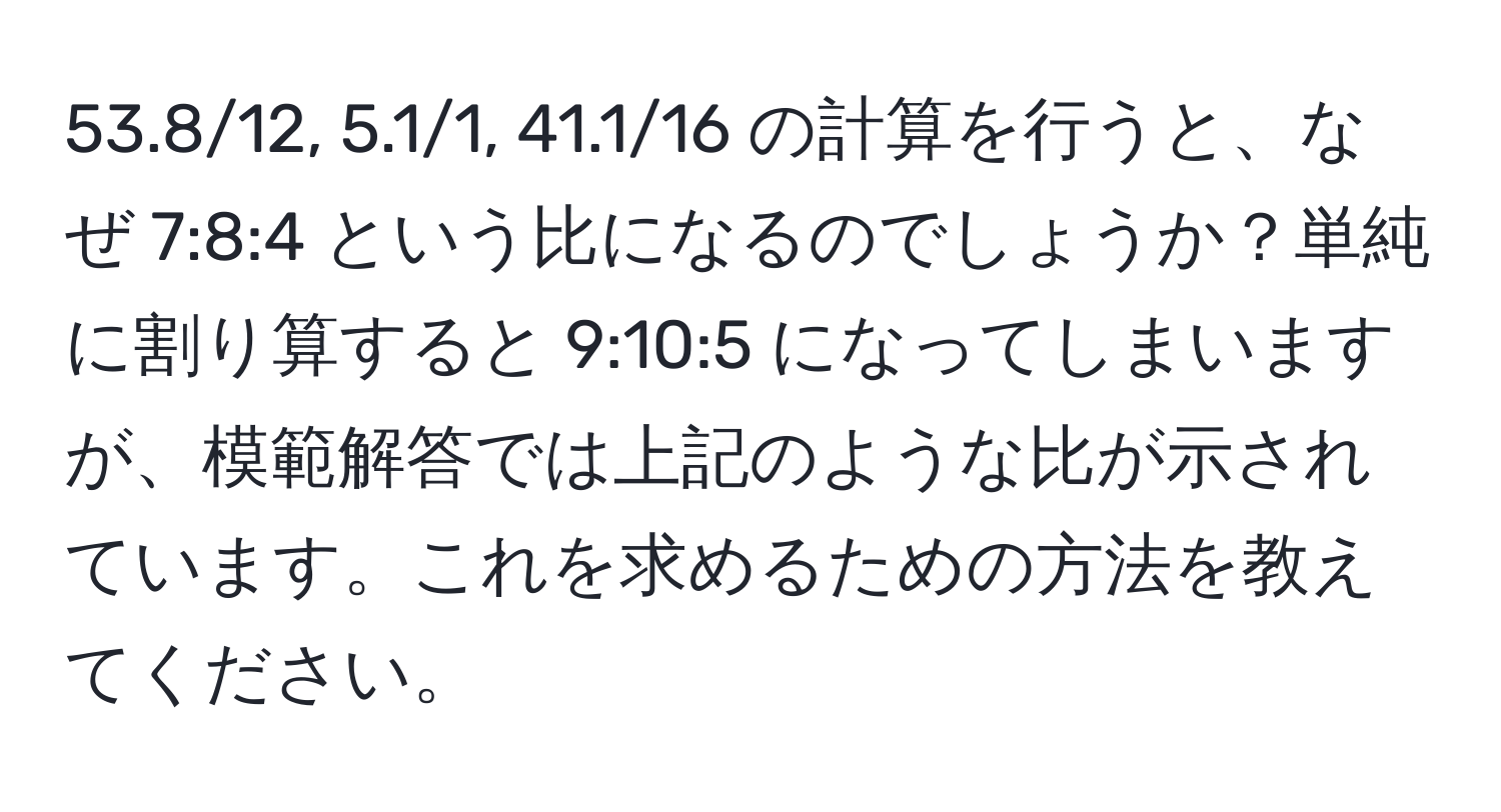 53.8/12, 5.1/1, 41.1/16 の計算を行うと、なぜ 7:8:4 という比になるのでしょうか？単純に割り算すると 9:10:5 になってしまいますが、模範解答では上記のような比が示されています。これを求めるための方法を教えてください。