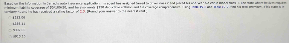 Based on the information in Jarred's auto insurance application, his agent has assigned Jarred to driver class 2 and placed his one-year-old car in model class R. The state where he lives requires
minimum liability coverage of 50/100/50, and he also wants $250 deductible collision and full coverage comprehensive. Using Table 19-6 and Table 19-7, find his total premium, if his state is in
territory 4, and he has received a rating factor of 2.3. (Round your answer to the nearest cent.)
$283.06
$356.11
$397.00
$913.10