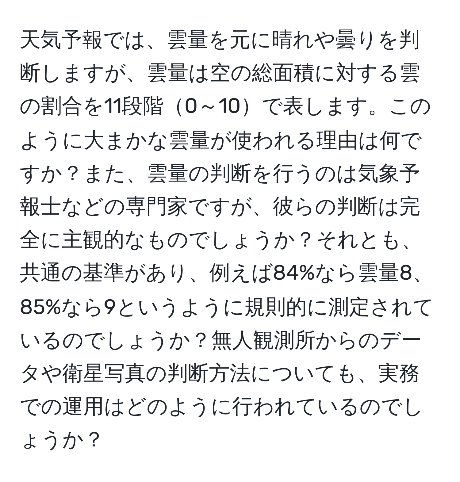 天気予報では、雲量を元に晴れや曇りを判断しますが、雲量は空の総面積に対する雲の割合を11段階0～10で表します。このように大まかな雲量が使われる理由は何ですか？また、雲量の判断を行うのは気象予報士などの専門家ですが、彼らの判断は完全に主観的なものでしょうか？それとも、共通の基準があり、例えば84%なら雲量8、85%なら9というように規則的に測定されているのでしょうか？無人観測所からのデータや衛星写真の判断方法についても、実務での運用はどのように行われているのでしょうか？