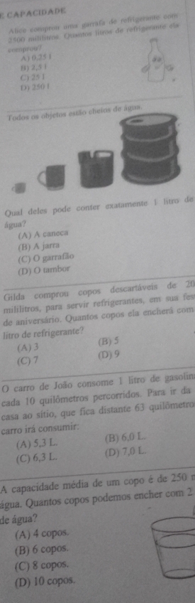 CAPACIDADE
Alico comprou uma garrafa de refrigerante com
2500 mililitros. Quantos lítros de refrigerante ela
comprou?
A) 0,25 1
() 2,5 i
C) 25 1
_
D) 250 1
Todos os objetos estão cheios de água.
Qual deles pode conter exatamente | litro de
água?
(A) A caneca
(B) A jarra
(C) O garrafão
(D) O tambor
Gilda comprou copos descartáveis de 20
mililitros, para servír refrigerantes, em sua fes
de aniversário. Quantos copos ela encherá com
litro de refrigerante?
(A) 3 (B) 5
(C) 7 (D) 9
O carro de João consome 1 litro de gasolim
cada 10 quilômetros percorridos. Para ir da
casa ao sítio, que fica distante 63 quilômetro
carro irá consumir:
(A) 5,3 L. (B) 6,0 L.
(C) 6,3 L. (D) 7,0 L.
A capacidade média de um copo é de 250r
água. Quantos copos podemos encher com 2
de água?
(A) 4 copos.
(B) 6 copos.
(C) 8 copos.
(D) 10 copos.