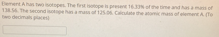 Element A has two isotopes. The first isotope is present 16.33% of the time and has a mass of
138.56. The second isotope has a mass of 125.06. Calculate the atomic mass of element A. (To 
two decimals places)