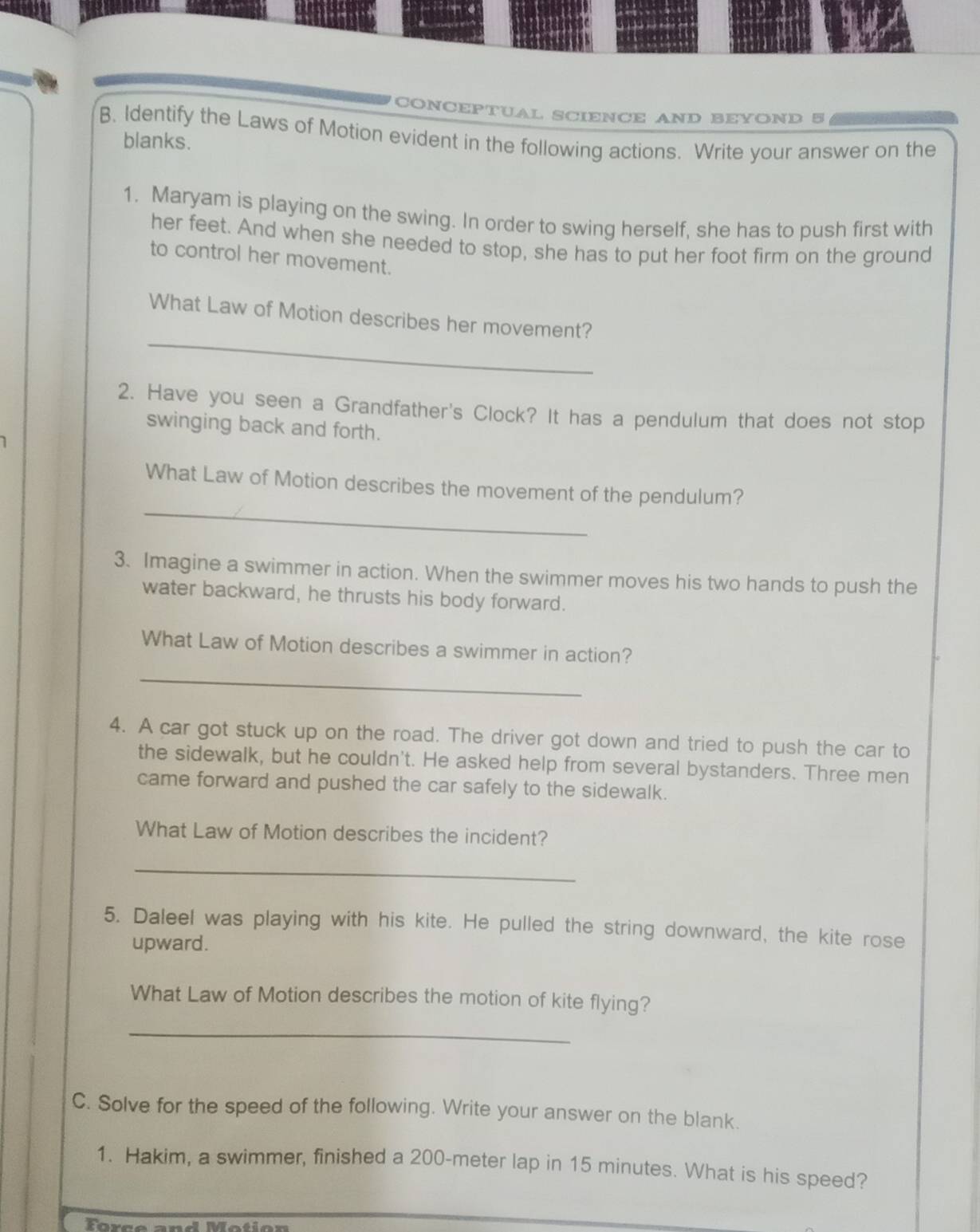 CONCEPTUAL SCIENCE AND BEYOND 5 
B. Identify the Laws of Motion evident in the following actions. Write your answer on the 
blanks. 
1. Maryam is playing on the swing. In order to swing herself, she has to push first with 
her feet. And when she needed to stop, she has to put her foot firm on the ground 
to control her movement. 
_ 
What Law of Motion describes her movement? 
2. Have you seen a Grandfather's Clock? It has a pendulum that does not stop 
swinging back and forth. 
_ 
What Law of Motion describes the movement of the pendulum? 
3. Imagine a swimmer in action. When the swimmer moves his two hands to push the 
water backward, he thrusts his body forward. 
What Law of Motion describes a swimmer in action? 
_ 
4. A car got stuck up on the road. The driver got down and tried to push the car to 
the sidewalk, but he couldn't. He asked help from several bystanders. Three men 
came forward and pushed the car safely to the sidewalk. 
What Law of Motion describes the incident? 
_ 
5. Daleel was playing with his kite. He pulled the string downward, the kite rose 
upward. 
What Law of Motion describes the motion of kite flying? 
_ 
C. Solve for the speed of the following. Write your answer on the blank. 
1. Hakim, a swimmer, finished a 200-meter lap in 15 minutes. What is his speed?