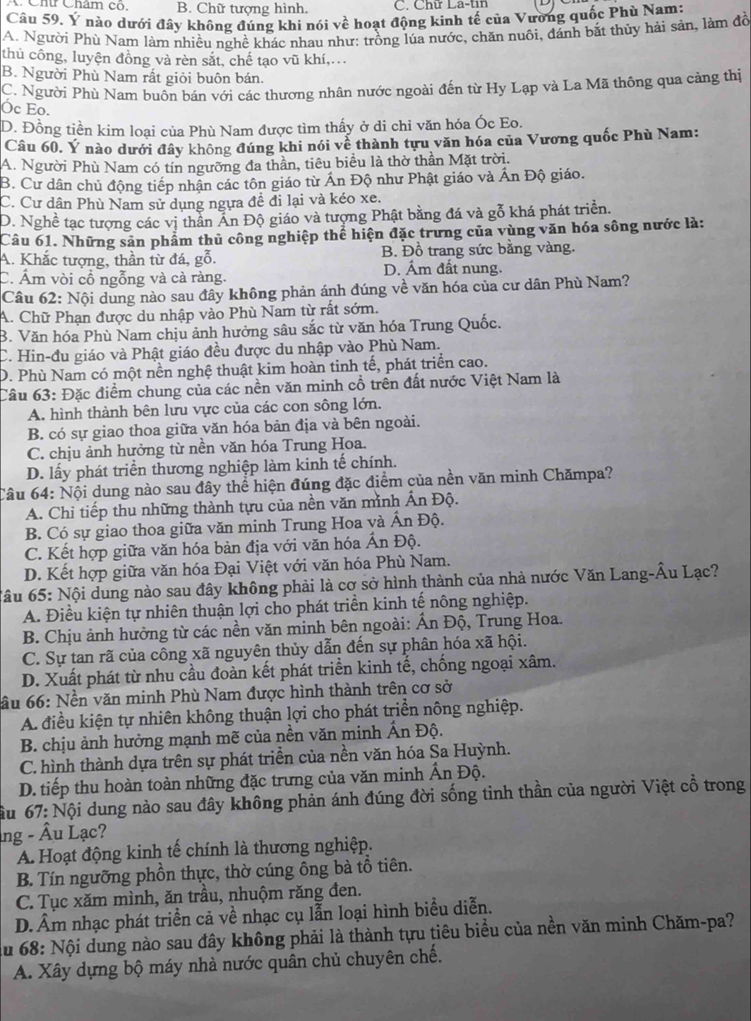 Cht Chẩm co B. Chữ tượng hình. C. Chữ La-tin
Câu 59. Ý nào dưới đây không đúng khi nói về hoạt động kinh tế của Vường quốc Phù Nam:
A. Người Phù Nam làm nhiều nghề khác nhau như: trồng lúa nước, chăn nuôi, đánh bắt thủy hải sản, làm đồ
thủ công, luyện đồng và rèn sắt, chế tạo vũ khí,..
B. Người Phù Nam rất giỏi buôn bán.
C. Người Phù Nam buôn bán với các thương nhân nước ngoài đến từ Hy Lạp và La Mã thông qua cảng thị
Óc Eo.
D. Đồng tiền kim loại của Phù Nam được tìm thấy ở di chỉ văn hóa Óc Eo.
Câu 60. Ý nào dưới đây không đúng khi nói về thành tựu văn hóa của Vương quốc Phù Nam:
A. Người Phù Nam có tín ngưỡng đa thần, tiêu biểu là thờ thần Mặt trời.
B. Cư dân chủ động tiếp nhận các tôn giáo từ Ấn Độ như Phật giáo và Ấn Độ giáo.
C. Cư dân Phù Nam sử dụng ngựa đề đi lại và kéo xe.
D. Nghề tạc tượng các vị thần Ấn Độ giáo và tượng Phật bằng đá và gỗ khá phát triển.
Câu 61. Những sản phẩm thủ công nghiệp thể hiện đặc trưng của vùng văn hóa sông nước là:
A. Khắc tượng, thần từ đá, gỗ. B. Đồ trang sức bằng vàng.
D. Ám đất nung.
C. Ám vòi cổ ngỗng và cà ràng.
Câu 62: Nội dung nào sau đây không phản ánh đúng về văn hóa của cư dân Phù Nam?
A. Chữ Phạn được du nhập vào Phù Nam từ rất sớm.
B. Văn hóa Phù Nam chịu ảnh hưởng sâu sắc từ văn hóa Trung Quốc.
C. Hin-đu giáo và Phật giáo đều được du nhập vào Phù Nam.
D. Phù Nam có một nền nghệ thuật kim hoàn tinh tế, phát triển cao.
Câu 63: Đặc điểm chung của các nền văn minh cổ trên đất nước Việt Nam là
A. hình thành bên lưu vực của các con sông lớn.
B. có sự giao thoa giữa văn hóa bản địa và bên ngoài.
C. chịu ảnh hưởng từ nền văn hóa Trung Hoa.
D. lấy phát triển thương nghiệp làm kinh tế chính.
Câu 64: Nội dung nào sau đây thể hiện đúng đặc điểm của nền văn minh Chămpa?
A. Chỉ tiếp thu những thành tựu của nền văn mình Ấn Độ.
B. Có sự giao thoa giữa văn minh Trung Hoa và Ấn Độ.
C. Kết hợp giữa văn hóa bản địa với văn hóa Ấn Độ.
D. Kết hợp giữa văn hóa Đại Việt với văn hóa Phù Nam.
Câu 65: Nội dung nào sau đây không phải là cơ sở hình thành của nhà nước Văn Lang-Âu Lạc?
A. Điều kiện tự nhiên thuận lợi cho phát triển kinh tế nông nghiệp.
B. Chịu ảnh hưởng từ các nền văn minh bên ngoài: Ấn Độ, Trung Hoa.
C. Sự tan rã của công xã nguyên thủy dẫn đến sự phân hóa xã hội.
D. Xuất phát từ nhu cầu đoàn kết phát triển kinh tế, chống ngoại xâm.
ầu 66: Nền văn minh Phù Nam được hình thành trên cơ sở
A. điều kiện tự nhiên không thuận lợi cho phát triển nông nghiệp.
B. chịu ảnh hưởng mạnh mẽ của nền văn minh Ấn Độ.
C. hình thành dựa trên sự phát triển của nền văn hóa Sa Huỳnh.
D. tiếp thu hoàn toàn những đặc trưng của văn minh Ấn Độ.
Nầu 67: Nội dung nào sau đây không phản ánh đúng đời sống tinh thần của người Việt cổ trong
ng - Âu Lạc?
A. Hoạt động kinh tế chính là thương nghiệp.
B. Tín ngưỡng phồn thực, thờ cúng ông bà tổ tiên.
C. Tục xăm mình, ăn trầu, nhuộm răng đen.
D. Âm nhạc phát triển cả về nhạc cụ lẫn loại hình biểu diễn.
du 68: Nội dung nào sau đây không phải là thành tựu tiêu biểu của nền văn minh Chăm-pa?
A. Xây dựng bộ máy nhà nước quân chủ chuyên chế.