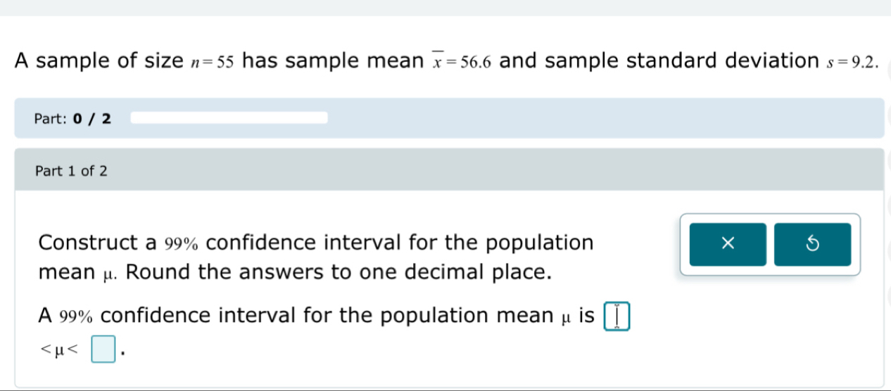 A sample of size n=55 has sample mean overline x=56.6 and sample standard deviation s=9.2. 
Part: 0 / 2 
Part 1 of 2 
Construct a 99% confidence interval for the population × 
mean μ. Round the answers to one decimal place. 
A 99% confidence interval for the population mean μ is
.