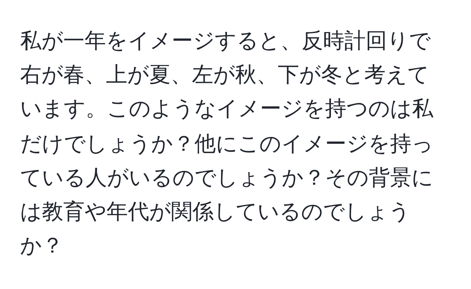 私が一年をイメージすると、反時計回りで右が春、上が夏、左が秋、下が冬と考えています。このようなイメージを持つのは私だけでしょうか？他にこのイメージを持っている人がいるのでしょうか？その背景には教育や年代が関係しているのでしょうか？