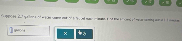 19 16 17 √18 
Suppose 2.7 gallons of water come out of a faucet each minute. Find the amount of water coming out in 1.2 minutes.
gallons
×