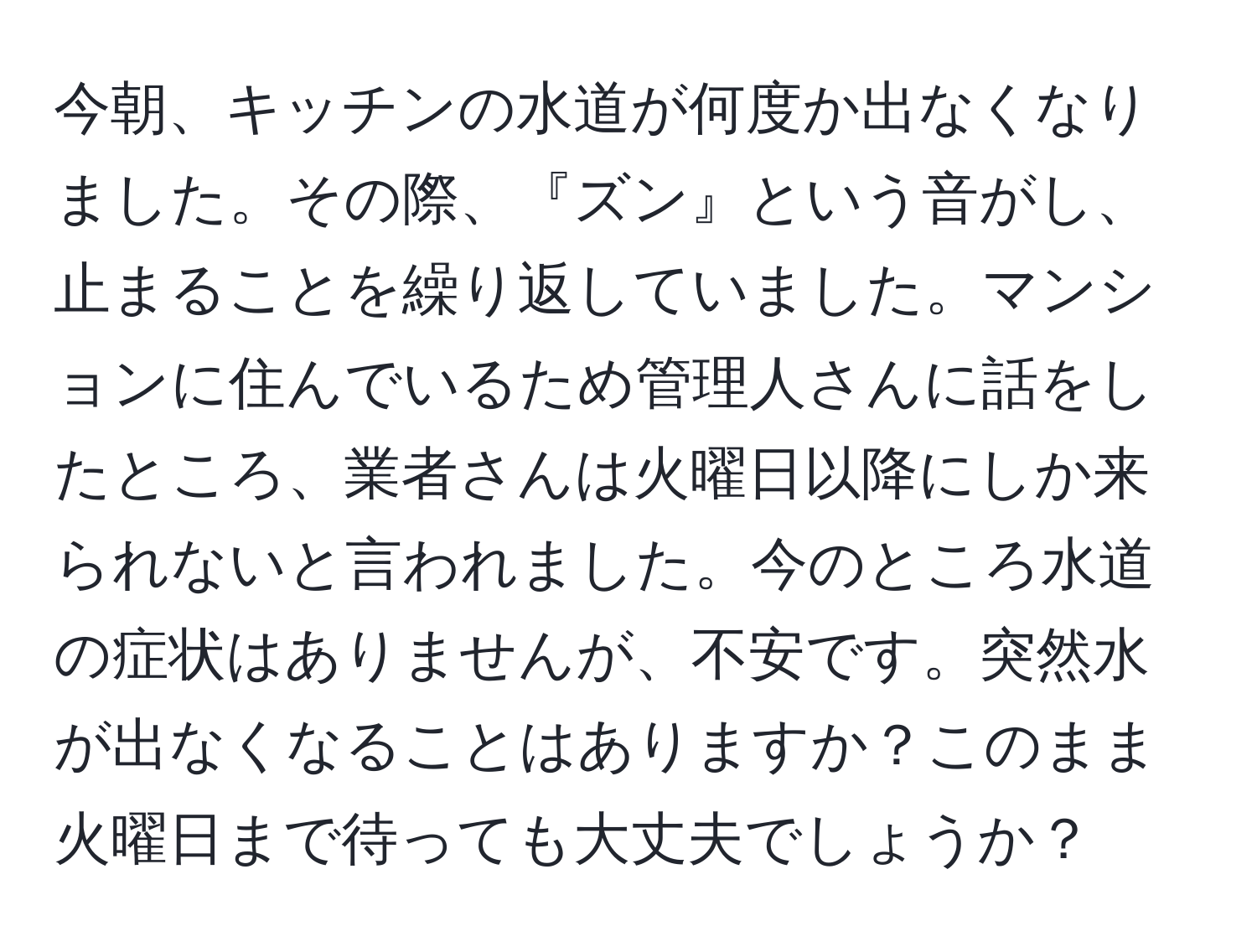 今朝、キッチンの水道が何度か出なくなりました。その際、『ズン』という音がし、止まることを繰り返していました。マンションに住んでいるため管理人さんに話をしたところ、業者さんは火曜日以降にしか来られないと言われました。今のところ水道の症状はありませんが、不安です。突然水が出なくなることはありますか？このまま火曜日まで待っても大丈夫でしょうか？