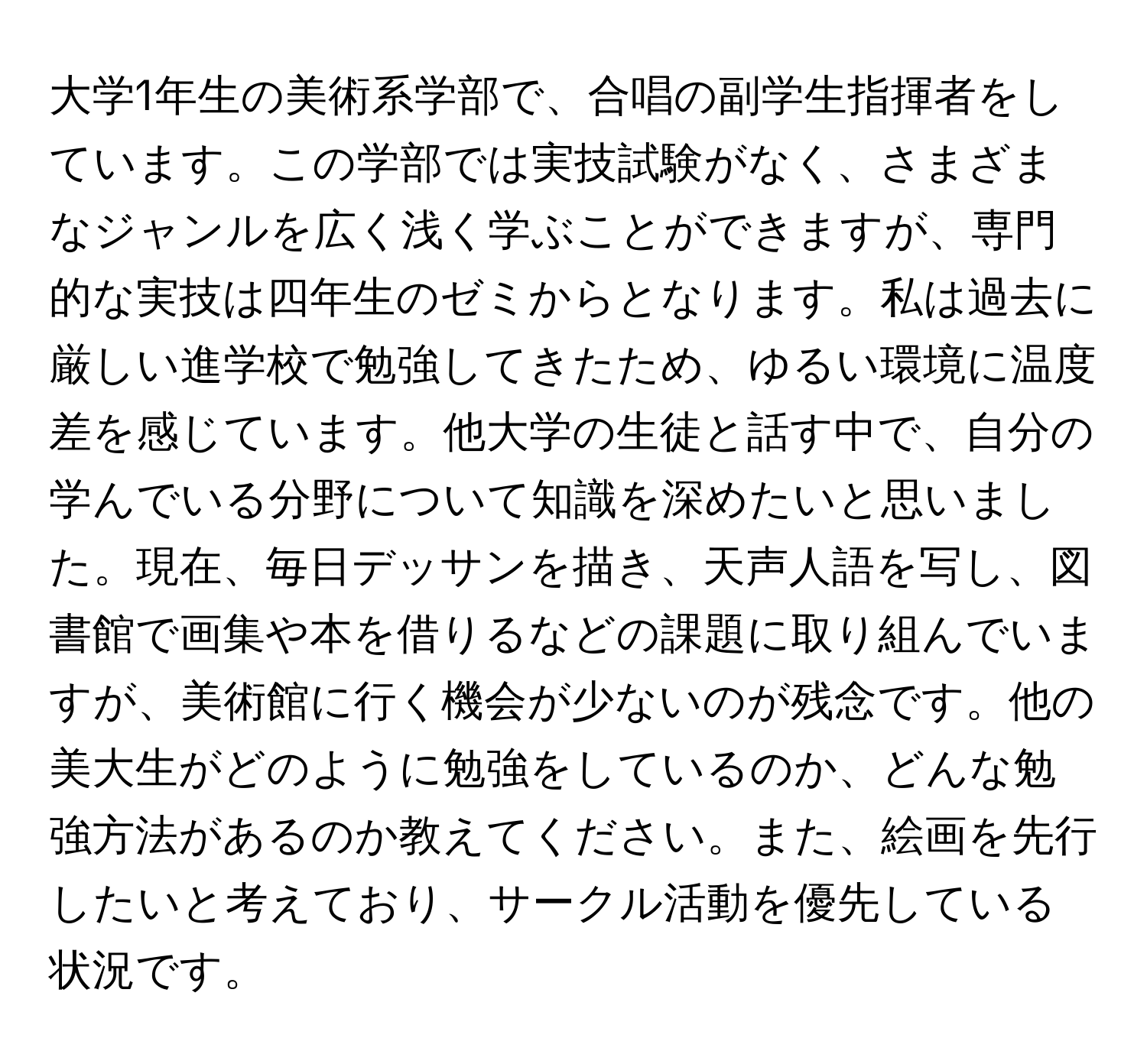 大学1年生の美術系学部で、合唱の副学生指揮者をしています。この学部では実技試験がなく、さまざまなジャンルを広く浅く学ぶことができますが、専門的な実技は四年生のゼミからとなります。私は過去に厳しい進学校で勉強してきたため、ゆるい環境に温度差を感じています。他大学の生徒と話す中で、自分の学んでいる分野について知識を深めたいと思いました。現在、毎日デッサンを描き、天声人語を写し、図書館で画集や本を借りるなどの課題に取り組んでいますが、美術館に行く機会が少ないのが残念です。他の美大生がどのように勉強をしているのか、どんな勉強方法があるのか教えてください。また、絵画を先行したいと考えており、サークル活動を優先している状況です。