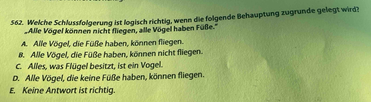 Welche Schlussfolgerung ist logisch richtig, wenn die folgende Behauptung zugrunde gelegt wird?
„Alle Vögel können nicht fliegen, alle Vögel haben Füße.''
A. Alle Vögel, die Füße haben, können fliegen.
B. Alle Vögel, die Füße haben, können nicht fliegen.
C. Alles, was Flügel besitzt, ist ein Vogel.
D. Alle Vögel, die keine Füße haben, können fliegen.
E. Keine Antwort ist richtig.