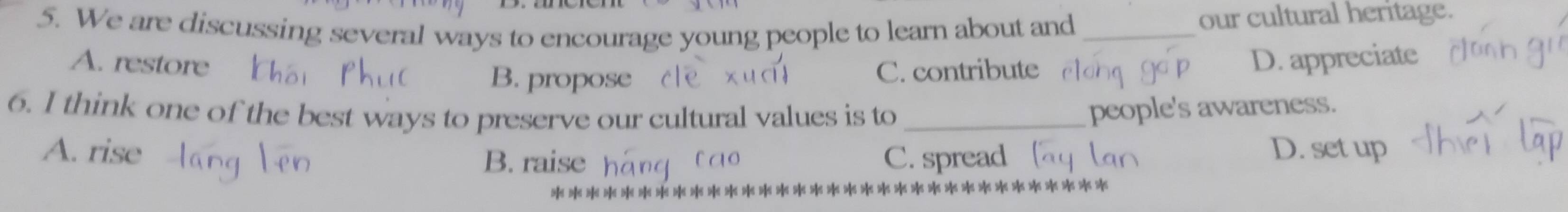 We are discussing several ways to encourage young people to learn about and_
our cultural heritage.
A. restore D. appreciate
B. propose C. contribute
6. I think one of the best ways to preserve our cultural values is to_
people's awareness.
A. rise C. spread [ D. set up
B. raise lạo
>< >|< >< >< >< >< >|< >< >< > ******************