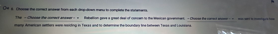 Choose the correct answer from each drop-down menu to complete the statements. 
The - Choose the correct answer - Rebellion gave a great deal of concern to the Mexican government. -Choose the correct answer - ~ was sent to investigate how 
many American settlers were residing in Texas and to determine the boundary line between Texas and Louisiana.