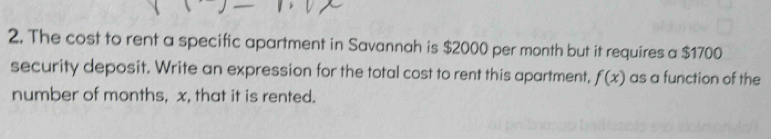 The cost to rent a specific apartment in Savannah is $2000 per month but it requires a $1700
security deposit. Write an expression for the total cost to rent this apartment, f(x) as a function of the 
number of months, x, that it is rented.