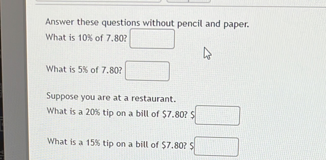 Answer these questions without pencil and paper. 
What is 10% of 7.80? □ 
What is 5% of 7.80? □ 
Suppose you are at a restaurant. 
What is a 20% tip on a bill of $7.80? ;□ 
What is a 15% tip on a bill of $7.80? 5□