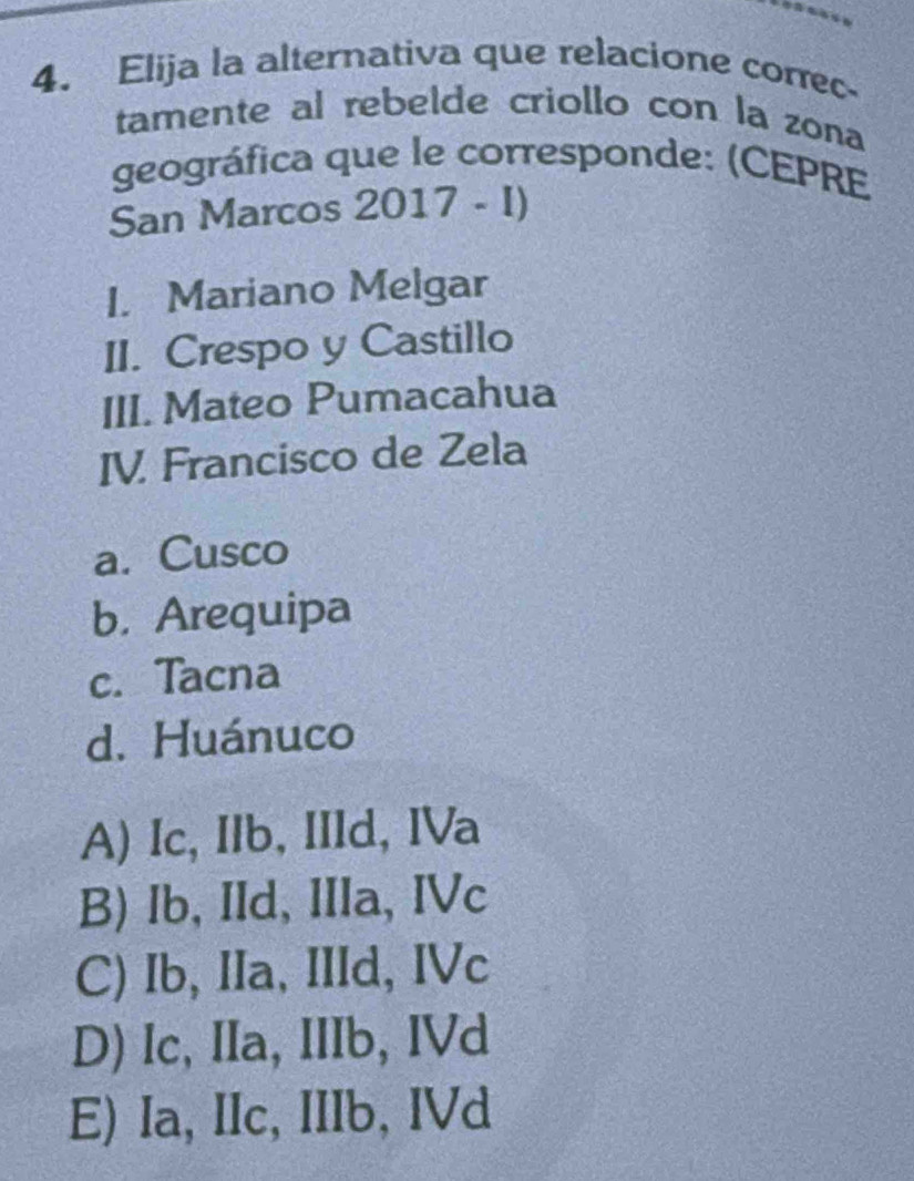 Elija la alternativa que relacione correc-
tamente al rebelde criollo con la zona
geográfica que le corresponde: (CEPRE
San Marcos 2017-1) 
I. Mariano Melgar
II. Crespo y Castillo
III. Mateo Pumacahua
IV. Francisco de Zela
a. Cusco
b. Arequipa
c. Tacna
d. Huánuco
A) Ic, IIb, IIld, IVa
B) Ib, IId, IIIa, IVc
C) Ib, IIa, IIId, IVc
D) Ic, IIa, IIIb, IVd
E) Ia, IIc, IIIb, IVd